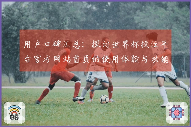 用户口碑汇总：探讨世界杯投注平台官方网站首页的使用体验与功能优势